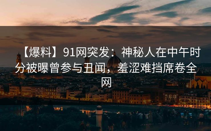 【爆料】91网突发:神秘人在中午时分被曝曾参与丑闻,羞涩难挡席卷全网 【爆料】91网突发:神秘人在中午时分被曝曾参与丑闻,羞涩难挡席卷全网