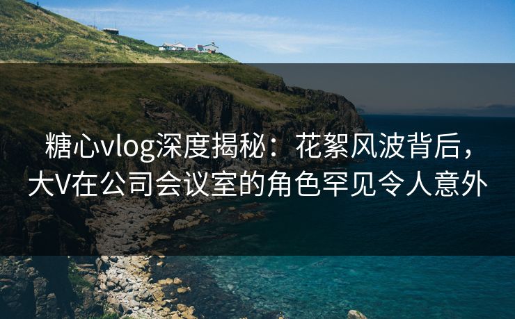 糖心vlog深度揭秘:花絮风波背后,大V在公司会议室的角色罕见令人意外 糖心vlog深度揭秘:花絮风波背后,大V在公司会议室的角色罕见令人意外