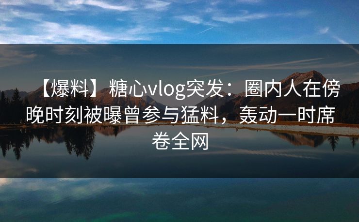 【爆料】糖心vlog突发:圈内人在傍晚时刻被曝曾参与猛料,轰动一时席卷全网 【爆料】糖心vlog突发:圈内人在傍晚时刻被曝曾参与猛料,轰动一时席卷全网