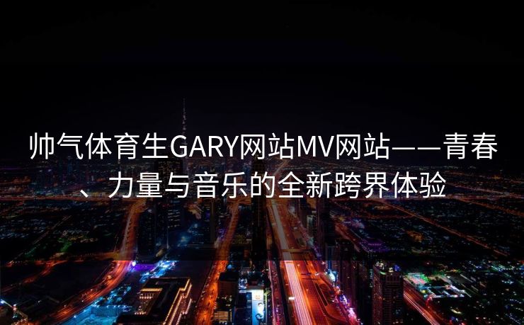 帅气体育生GARY网站MV网站——青春、力量与音乐的全新跨界体验 帅气体育生GARY网站MV网站——青春、力量与音乐的全新跨界体验