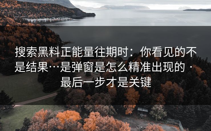 搜索黑料正能量往期时：你看见的不是结果…是弹窗是怎么精准出现的 · 最后一步才是关键
