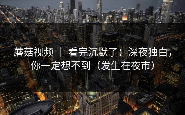 蘑菇视频 ｜ 看完沉默了：深夜独白，你一定想不到（发生在夜市）