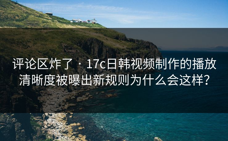 评论区炸了 · 17c日韩视频制作的播放清晰度被曝出新规则为什么会这样？