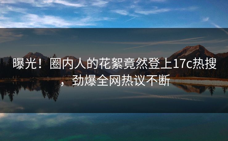 曝光！圈内人的花絮竟然登上17c热搜，劲爆全网热议不断