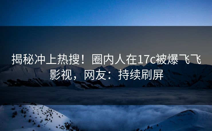 揭秘冲上热搜！圈内人在17c被爆飞飞影视，网友：持续刷屏