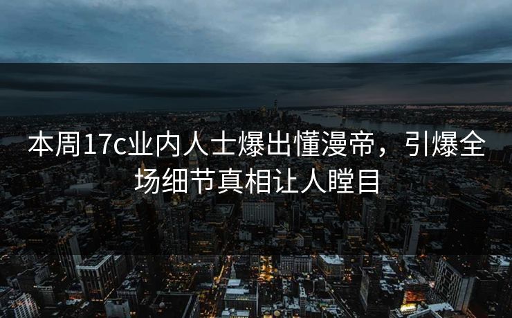 本周17c业内人士爆出懂漫帝，引爆全场细节真相让人瞠目