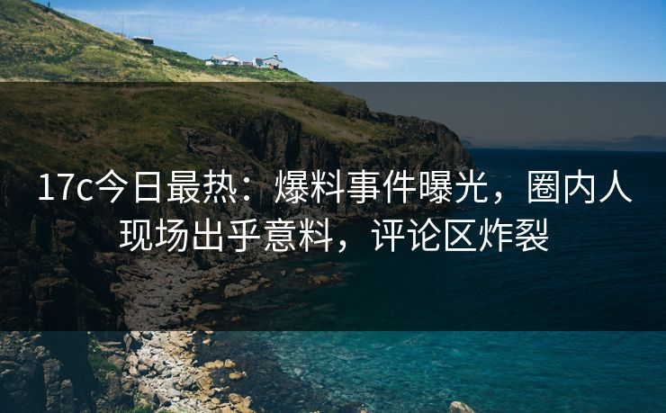 17c今日最热：爆料事件曝光，圈内人现场出乎意料，评论区炸裂
