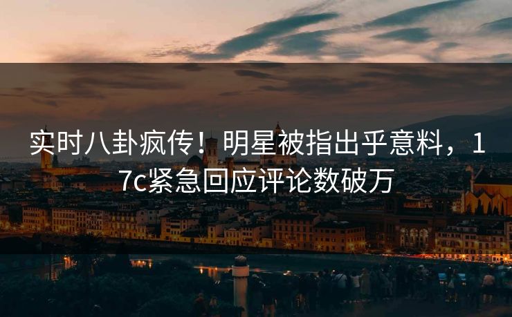 实时八卦疯传！明星被指出乎意料，17c紧急回应评论数破万