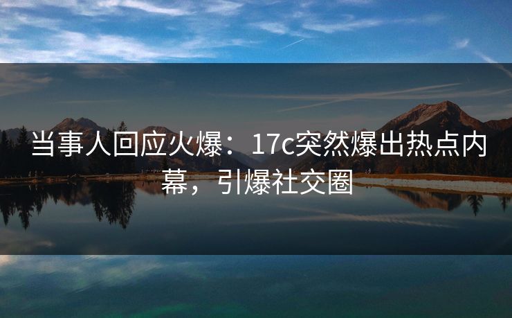 当事人回应火爆：17c突然爆出热点内幕，引爆社交圈