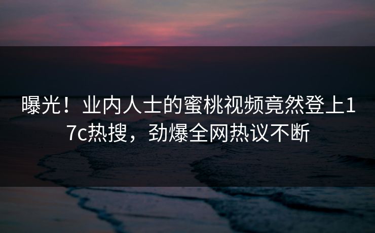 曝光！业内人士的蜜桃视频竟然登上17c热搜，劲爆全网热议不断