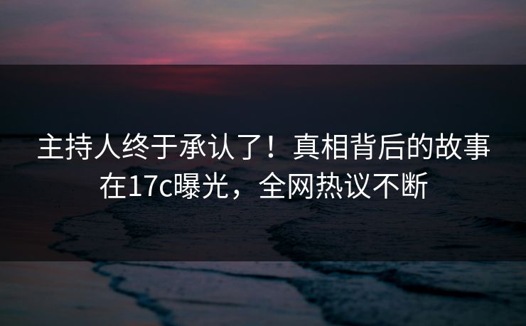 主持人终于承认了！真相背后的故事在17c曝光，全网热议不断