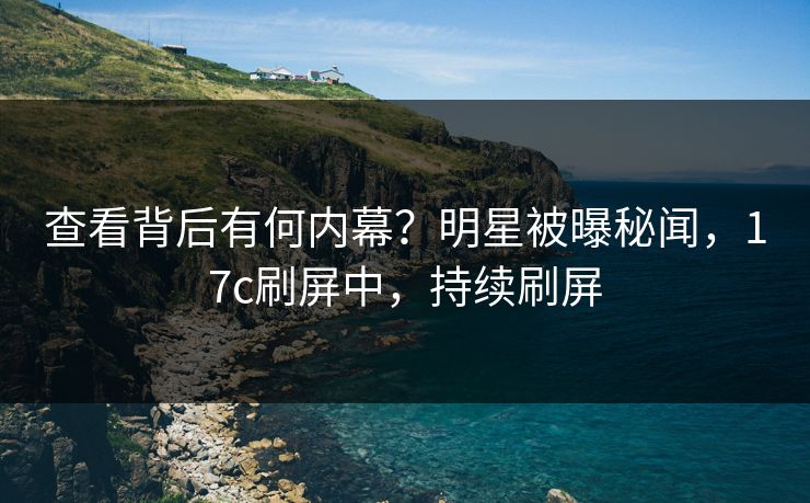 查看背后有何内幕？明星被曝秘闻，17c刷屏中，持续刷屏