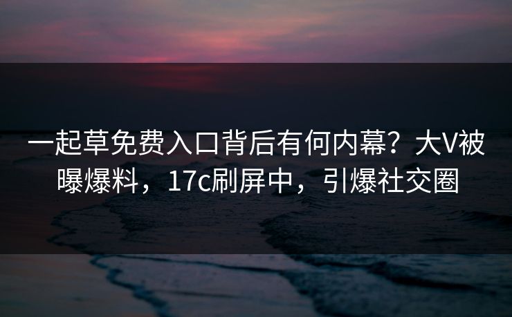 一起草免费入口背后有何内幕？大V被曝爆料，17c刷屏中，引爆社交圈
