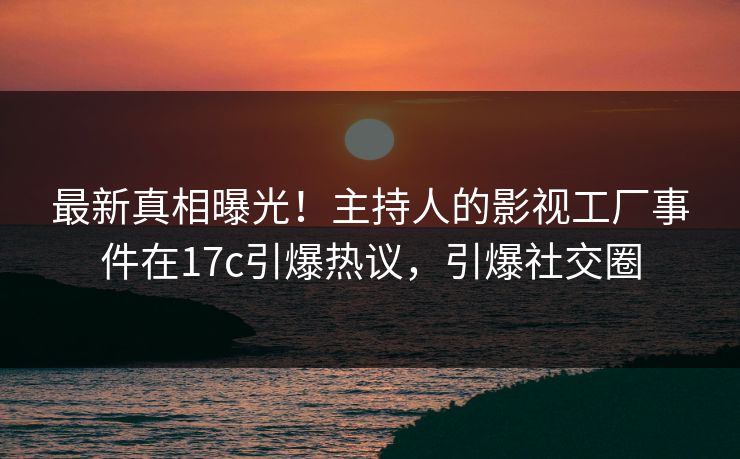 最新真相曝光！主持人的影视工厂事件在17c引爆热议，引爆社交圈