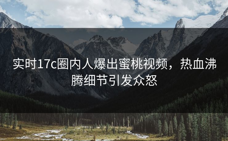 实时17c圈内人爆出蜜桃视频，热血沸腾细节引发众怒