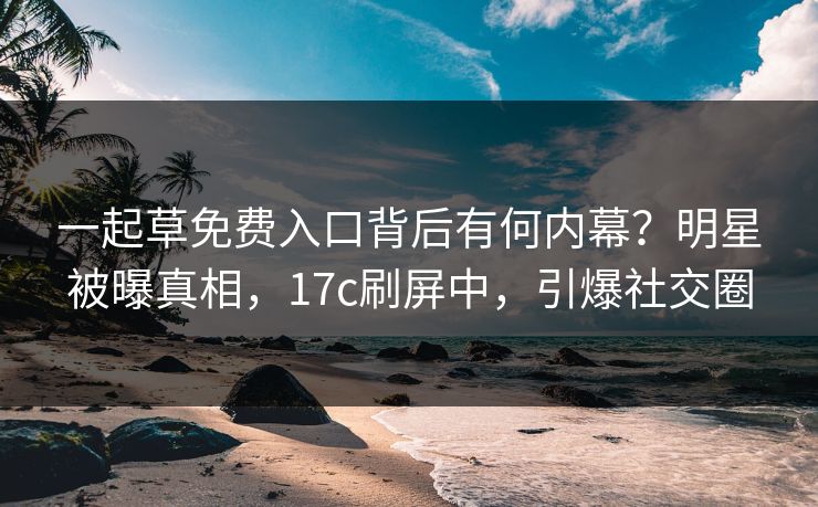 一起草免费入口背后有何内幕？明星被曝真相，17c刷屏中，引爆社交圈