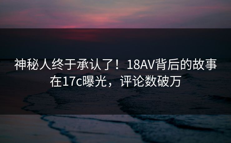神秘人终于承认了！18AV背后的故事在17c曝光，评论数破万