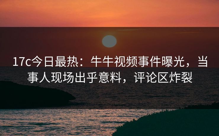 17c今日最热：牛牛视频事件曝光，当事人现场出乎意料，评论区炸裂