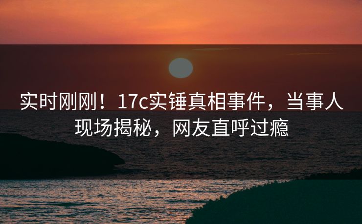 实时刚刚！17c实锤真相事件，当事人现场揭秘，网友直呼过瘾