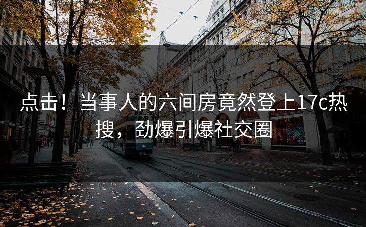 点击！当事人的六间房竟然登上17c热搜，劲爆引爆社交圈