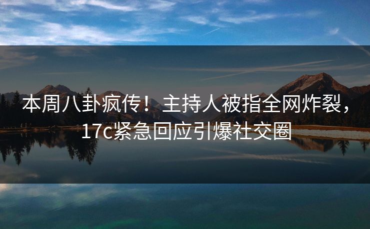 本周八卦疯传！主持人被指全网炸裂，17c紧急回应引爆社交圈