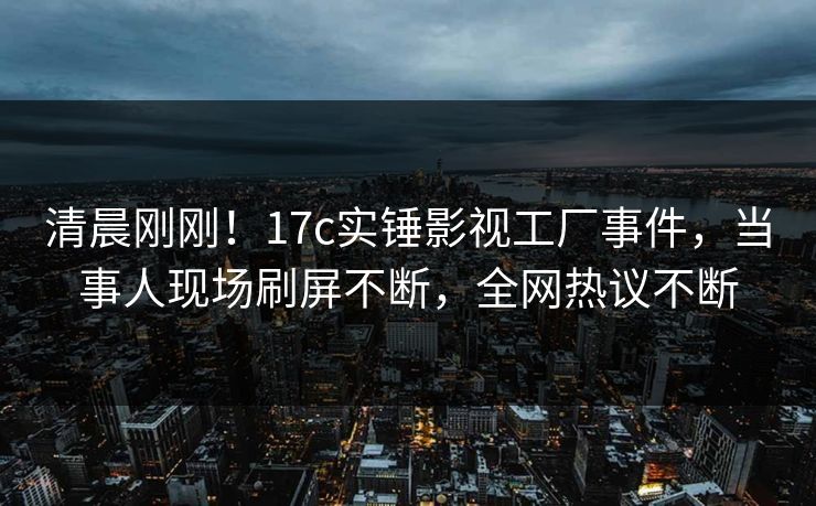 清晨刚刚！17c实锤影视工厂事件，当事人现场刷屏不断，全网热议不断