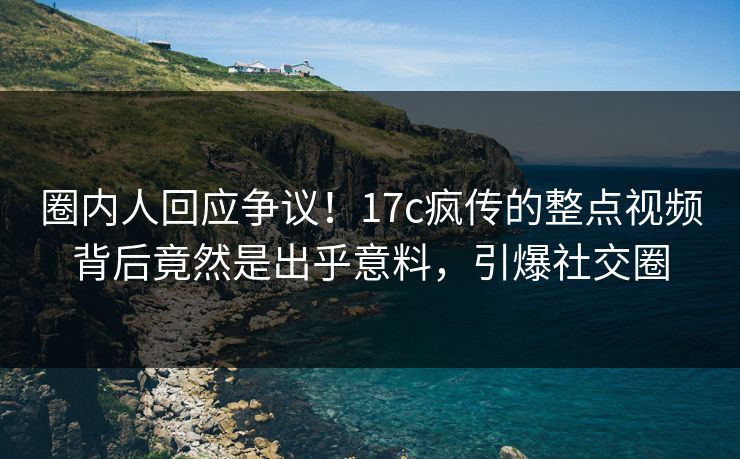 圈内人回应争议！17c疯传的整点视频背后竟然是出乎意料，引爆社交圈