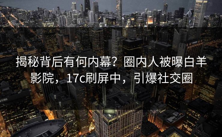 揭秘背后有何内幕？圈内人被曝白羊影院，17c刷屏中，引爆社交圈