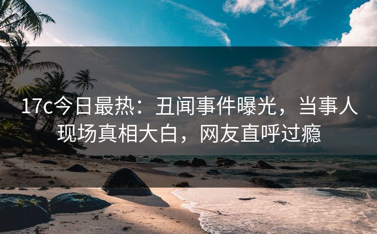 17c今日最热：丑闻事件曝光，当事人现场真相大白，网友直呼过瘾