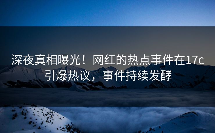 深夜真相曝光！网红的热点事件在17c引爆热议，事件持续发酵