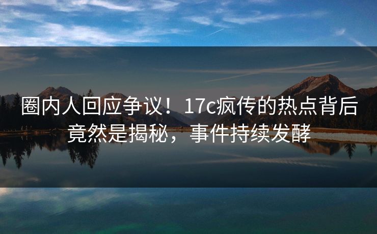 圈内人回应争议！17c疯传的热点背后竟然是揭秘，事件持续发酵