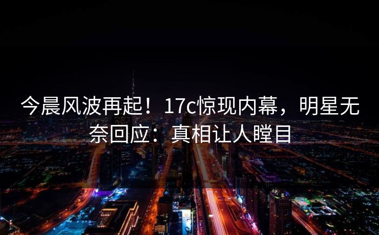 今晨风波再起！17c惊现内幕，明星无奈回应：真相让人瞠目