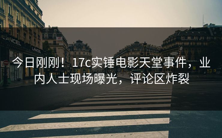 今日刚刚！17c实锤电影天堂事件，业内人士现场曝光，评论区炸裂