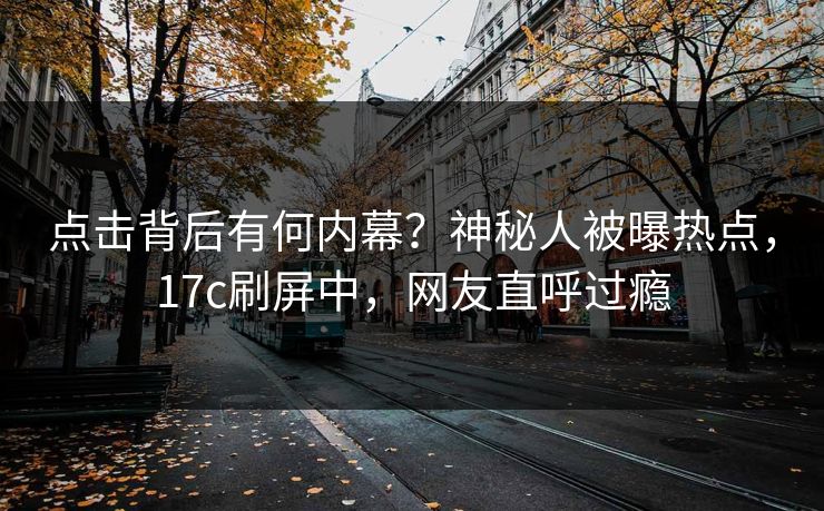点击背后有何内幕？神秘人被曝热点，17c刷屏中，网友直呼过瘾