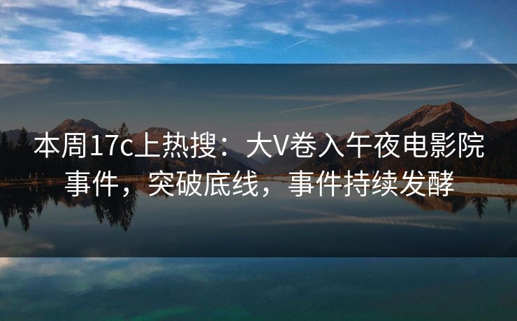 本周17c上热搜：大V卷入午夜电影院事件，突破底线，事件持续发酵