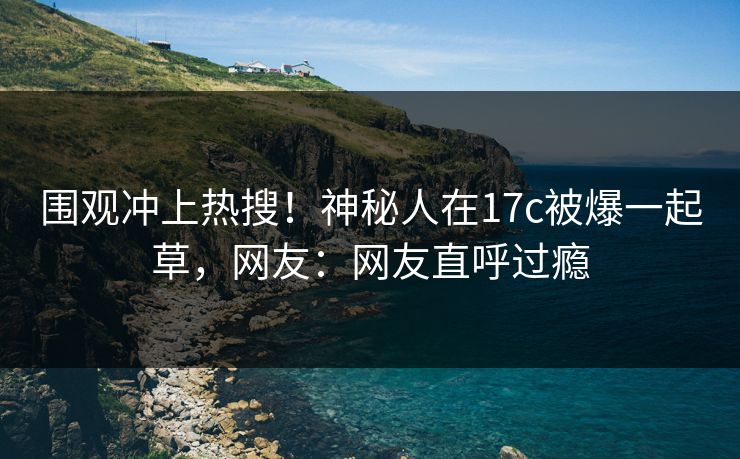 围观冲上热搜！神秘人在17c被爆一起草，网友：网友直呼过瘾
