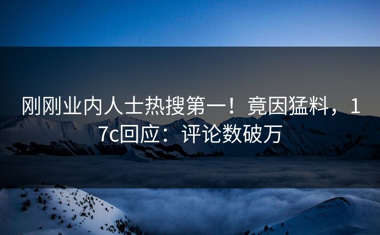 刚刚业内人士热搜第一！竟因猛料，17c回应：评论数破万