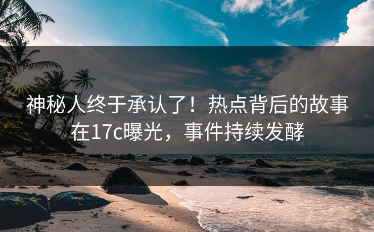 神秘人终于承认了！热点背后的故事在17c曝光，事件持续发酵