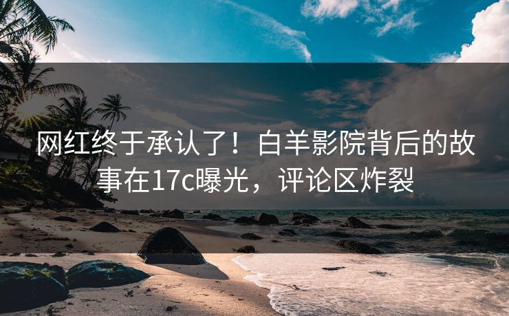 网红终于承认了！白羊影院背后的故事在17c曝光，评论区炸裂