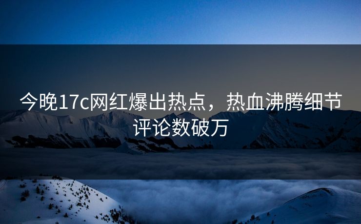 今晚17c网红爆出热点，热血沸腾细节评论数破万
