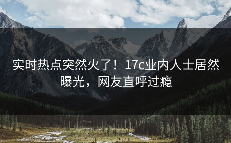 实时热点突然火了！17c业内人士居然曝光，网友直呼过瘾