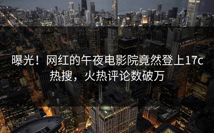 曝光！网红的午夜电影院竟然登上17c热搜，火热评论数破万