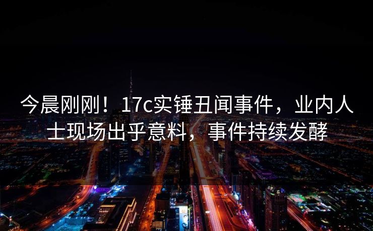 今晨刚刚！17c实锤丑闻事件，业内人士现场出乎意料，事件持续发酵