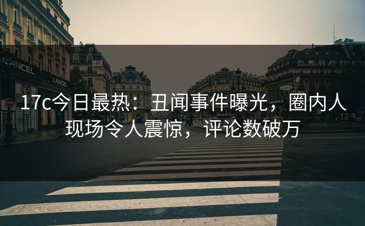 17c今日最热：丑闻事件曝光，圈内人现场令人震惊，评论数破万