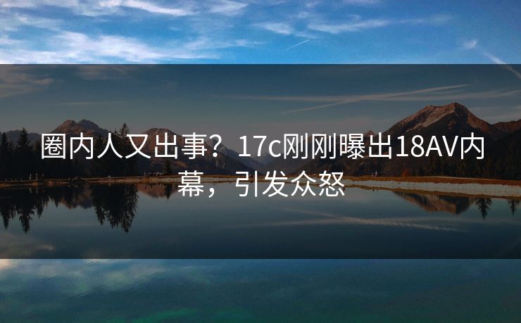 圈内人又出事？17c刚刚曝出18AV内幕，引发众怒