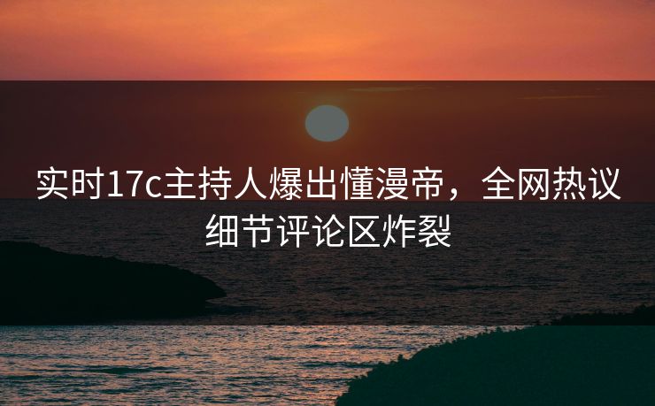 实时17c主持人爆出懂漫帝，全网热议细节评论区炸裂