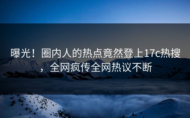 曝光！圈内人的热点竟然登上17c热搜，全网疯传全网热议不断