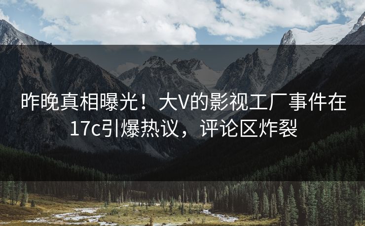 昨晚真相曝光！大V的影视工厂事件在17c引爆热议，评论区炸裂