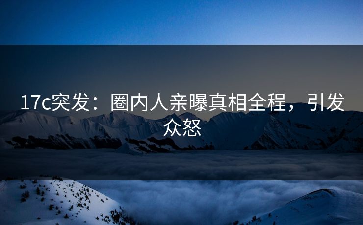 17c突发：圈内人亲曝真相全程，引发众怒