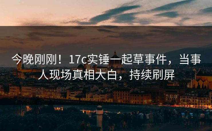 今晚刚刚！17c实锤一起草事件，当事人现场真相大白，持续刷屏